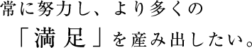 常に努力し、より多くの「満足」を産み出したい。